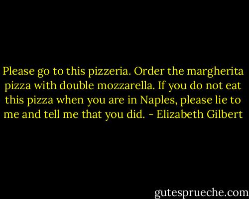 Please go to this pizzeria. Order the margherita pizza with double mozzarella. If you do not eat this pizza when you are in Naples, please lie to me and tell me that you did. - Elizabeth Gilbert