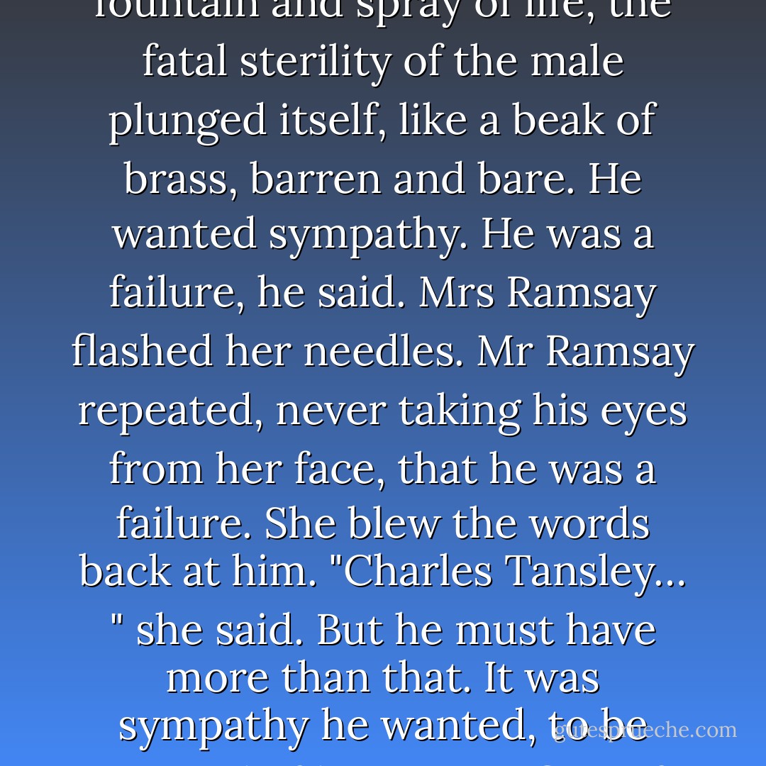 Mrs Ramsay, who had been sitting loosely, folding her son in her arm, braced herself, and, half turning, seemed to raise herself with an effort, and at once to pour erect into the air a rain of energy, a column of spray, looking at the same time animated and alive as if all her energies were being fused into force, burning and illuminating (quietly though she sat, taking up her stocking again), and into this delicious fecundity, this fountain and spray of life, the fatal sterility of the male plunged itself, like a beak of brass, barren and bare. He wanted sympathy. He was a failure, he said. Mrs Ramsay flashed her needles. Mr Ramsay repeated, never taking his eyes from her face, that he was a failure. She blew the words back at him. "Charles Tansley… " she said. But he must have more than that. It was sympathy he wanted, to be assured of his genius, first of all, and then to be taken within the circle of life, warmed and soothed, to have his senses restored to him, his barrenness made furtile, and all the rooms of the house made full of life—the drawing-room; behind the drawing-room the kitchen; above the kitchen the bedrooms; and beyond them the nurseries; they must be furnished, they must be filled with life. - Virginia Woolf