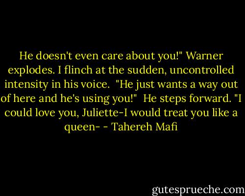 He doesn't even care about you!" Warner explodes. I flinch at the sudden, uncontrolled intensity in his voice. <br />"He just wants a way out of here and he's using you!" <br />He steps forward. "I could love you, Juliette-I would treat you like a queen- - Tahereh Mafi