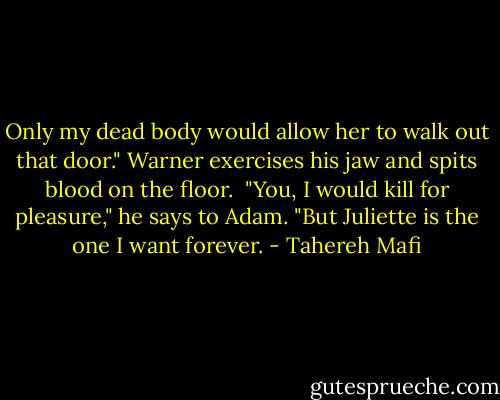 Only my dead body would allow her to walk out that door." Warner exercises his jaw and spits blood on the floor. <br />"You, I would kill for pleasure," he says to Adam. "But Juliette is the one I want forever. - Tahereh Mafi