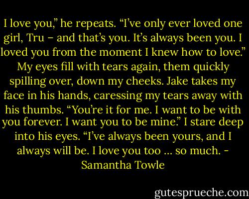 I love you,” he repeats. “I’ve only ever loved one girl, Tru – and that’s you. It’s always been you. I loved you from the moment I knew how to love.”<br />My eyes fill with tears again, them quickly spilling over, down my cheeks.<br />Jake takes my face in his hands, caressing my tears away with his thumbs. “You’re it for me. I want to be with you forever. I want you to be mine.”<br />I stare deep into his eyes. “I’ve always been yours, and I always will be. I love you too … so much. - Samantha Towle