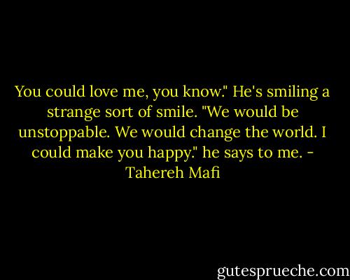 You could love me, you know." He's smiling a strange sort of smile. "We would be unstoppable. We would change the world. I could make you happy." he says to me. - Tahereh Mafi