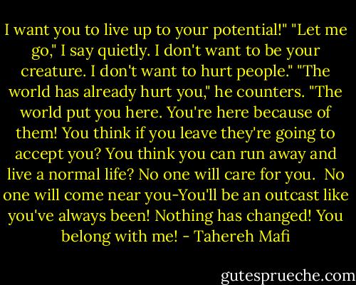 I want you to live up to your potential!"<br />"Let me go," I say quietly. I don't want to be your creature. I don't want to hurt people."<br />"The world has already hurt you," he counters. "The world put you here. You're here because of them! You think if you leave they're going to accept you? You think you can run away and live a normal life? No one will care for you. <br />No one will come near you-You'll be an outcast like you've always been! Nothing has changed! You belong with me! - Tahereh Mafi