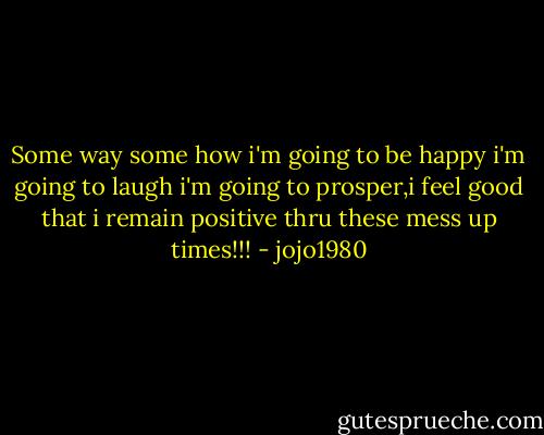 Some way some how i'm going to be happy i'm going to laugh i'm going to prosper,i feel good that i remain positive thru these mess up times!!! - jojo1980
