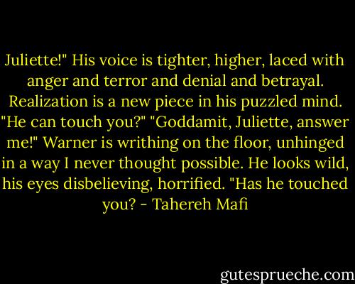 Juliette!" His voice is tighter, higher, laced with anger and terror and denial and betrayal. Realization is a new piece in his puzzled mind.<br />"He can touch you?"<br />"Goddamit, Juliette, answer me!" Warner is writhing on the floor, unhinged in a way I never thought possible. He looks wild, his eyes disbelieving, horrified. "Has he touched you? - Tahereh Mafi