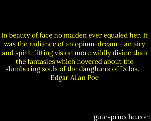 In beauty of face no maiden ever equaled her. It was the radiance of an opium-dream - an airy and spirit-lifting vision more wildly divine than the fantasies which hovered about the slumbering souls of the daughters of Delos. - Edgar Allan Poe
