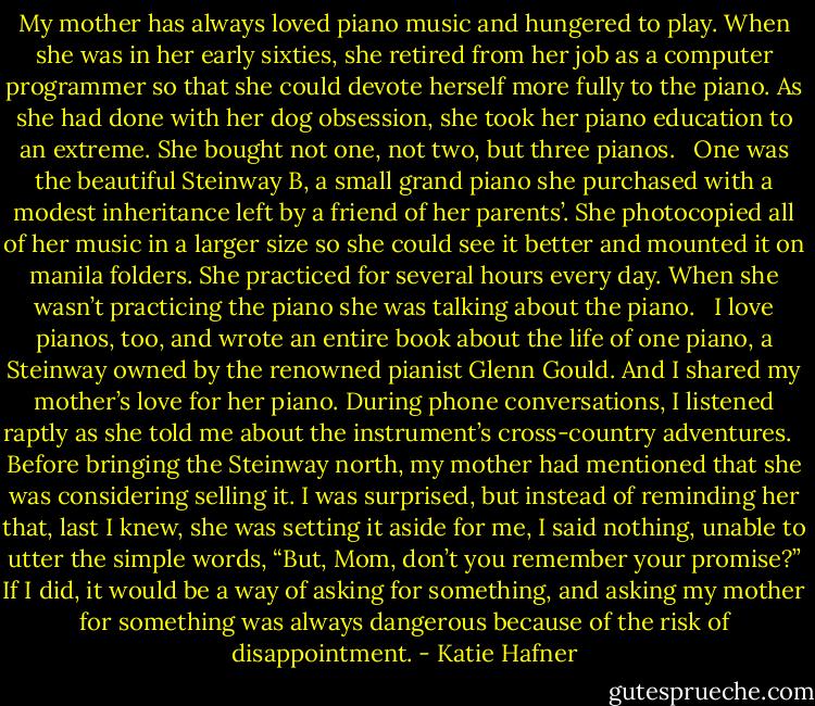 My mother has always loved piano music and hungered to play. When she was in her early sixties, she retired from her job as a computer programmer so that she could devote herself more fully to the piano. As she had done with her dog obsession, she took her piano education to an extreme. She bought not one, not two, but three pianos.<br /><br /> One was the beautiful Steinway B, a small grand piano she purchased with a modest inheritance left by a friend of her parents’. She photocopied all of her music in a larger size so she could see it better and mounted it on manila folders. She practiced for several hours every day. When she wasn’t practicing the piano she was talking about the piano.<br /><br /> I love pianos, too, and wrote an entire book about the life of one piano, a Steinway owned by the renowned pianist Glenn Gould. And I shared my mother’s love for her piano. During phone conversations, I listened raptly as she told me about the instrument’s cross-country adventures.<br /><br /> Before bringing the Steinway north, my mother had mentioned that she was considering selling it. I was surprised, but instead of reminding her that, last I knew, she was setting it aside for me, I said nothing, unable to utter the simple words, “But, Mom, don’t you remember your promise?” If I did, it would be a way of asking for something, and asking my mother for something was always dangerous because of the risk of disappointment. - Katie Hafner