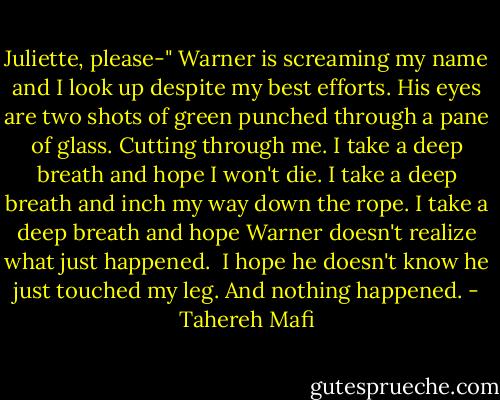 Juliette, please-"<br />Warner is screaming my name and I look up despite my best efforts.<br />His eyes are two shots of green punched through a pane of glass. Cutting through me.<br />I take a deep breath and hope I won't die.<br />I take a deep breath and inch my way down the rope.<br />I take a deep breath and hope Warner doesn't realize what just happened. <br />I hope he doesn't know he just touched my leg.<br />And nothing happened. - Tahereh Mafi