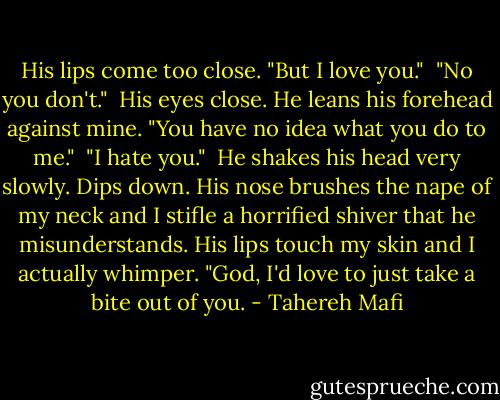 His lips come too close. "But I love you."<br /><br />"No you don't."<br /><br />His eyes close. He leans his forehead against mine. "You have no idea what you do to me."<br /><br />"I hate you."<br /><br />He shakes his head very slowly. Dips down. His nose brushes the nape of my neck and I stifle a horrified shiver that he misunderstands. His lips touch my skin and I actually whimper. "God, I'd love to just take a bite out of you. - Tahereh Mafi