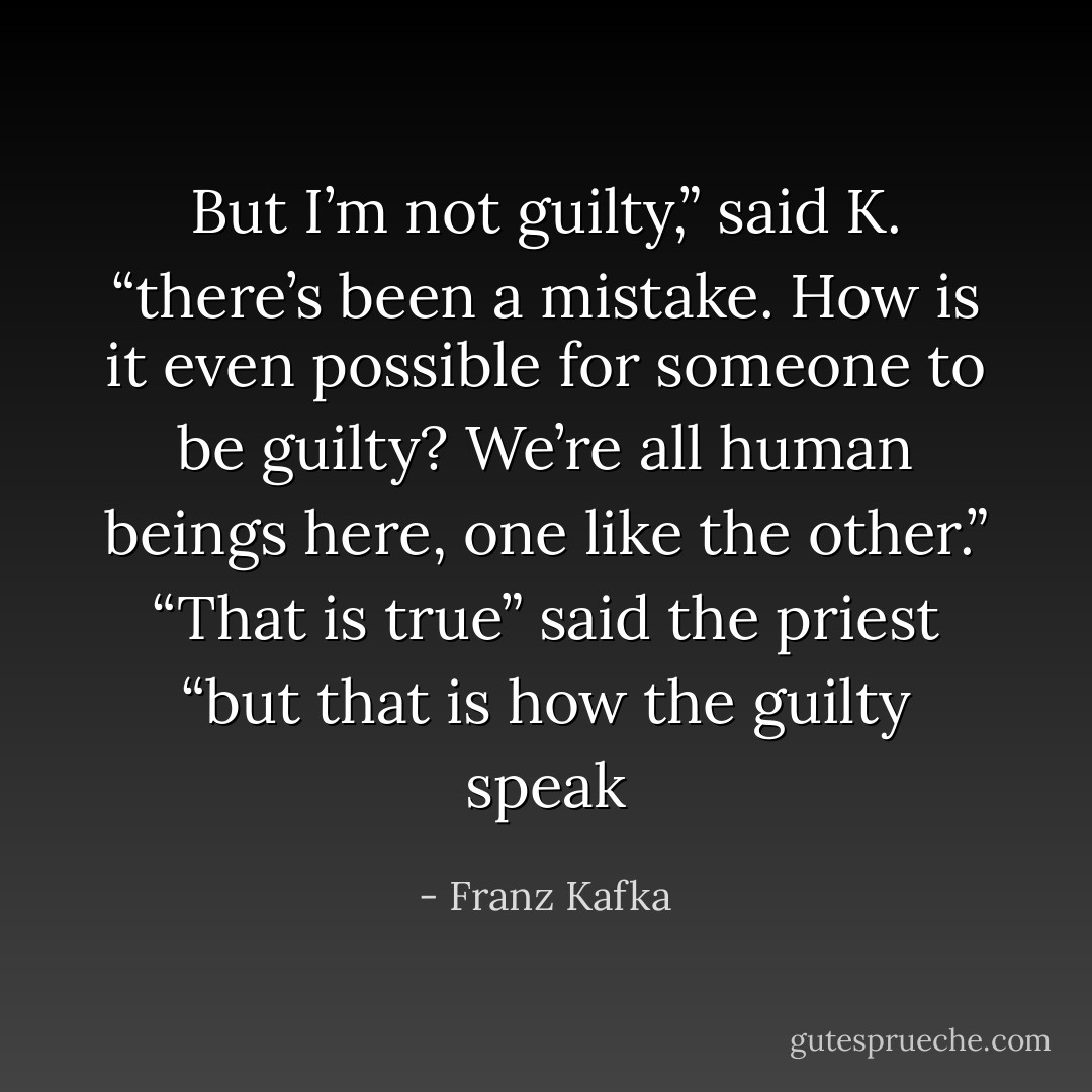But I’m not guilty,” said K. “there’s been a mistake. How is it even possible for someone to be guilty? We’re all human beings here, one like the other.” “That is true” said the priest “but that is how the guilty speak - Franz Kafka