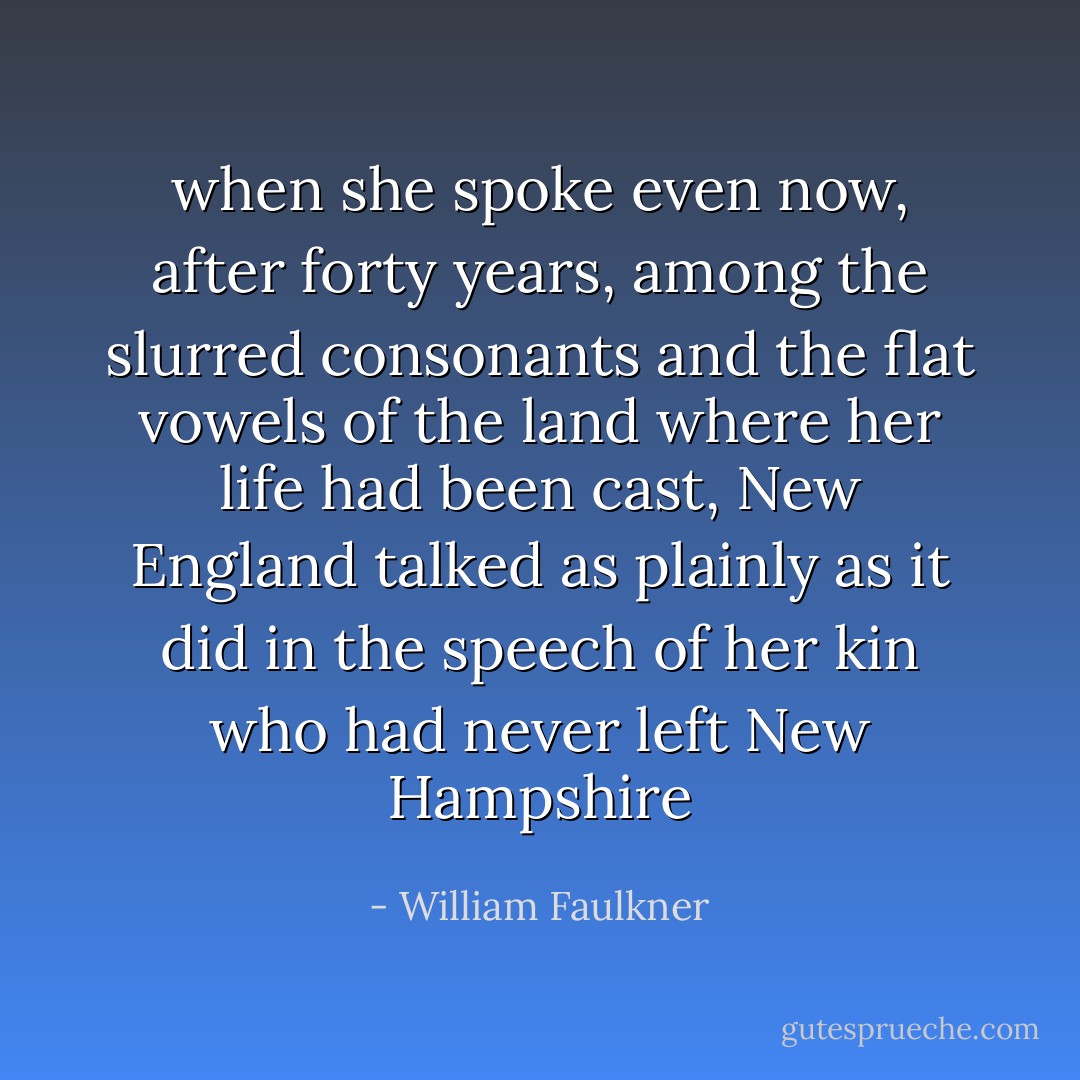 when she spoke even now, after forty years, among the slurred consonants and the flat vowels of the land where her life had been cast, New England talked as plainly as it did in the speech of her kin who had never left New Hampshire - William Faulkner