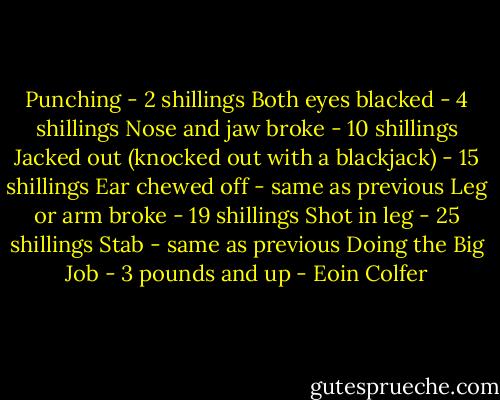 Punching - 2 shillings<br />Both eyes blacked - 4 shillings<br />Nose and jaw broke - 10 shillings<br />Jacked out (knocked out with a blackjack) - 15 shillings<br />Ear chewed off - same as previous<br />Leg or arm broke - 19 shillings<br />Shot in leg - 25 shillings<br />Stab - same as previous<br />Doing the Big Job - 3 pounds and up - Eoin Colfer