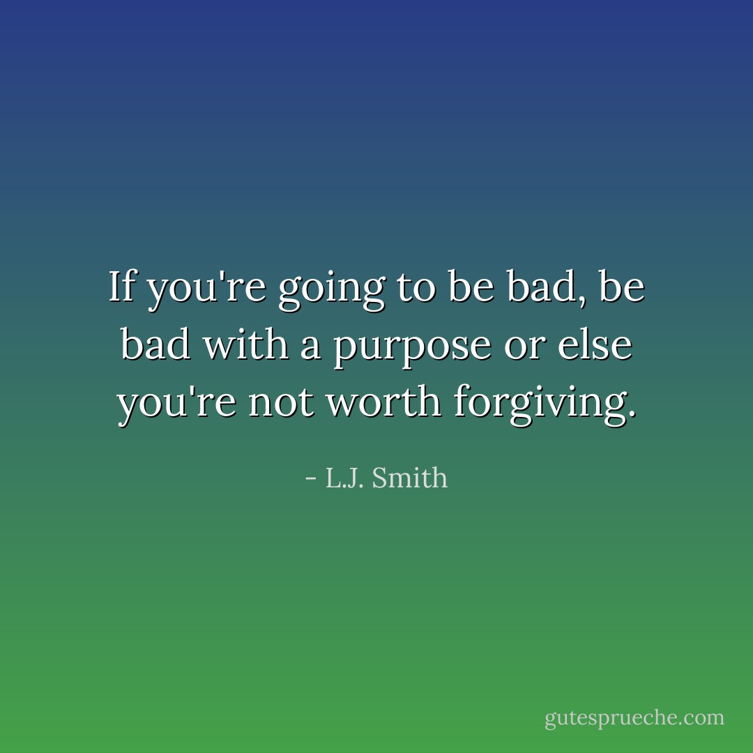 If you're going to be bad, be bad with a purpose or else you're not worth forgiving. - L.J. Smith