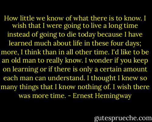 How little we know of what there is to know. I wish that I were going to live a long time instead of going to die today because I have learned much about life in these four days; more, I think than in all other time. I'd like to be an old man to really know. I wonder if you keep on learning or if there is only a certain amount each man can understand. I thought I knew so many things that I know nothing of. I wish there was more time. - Ernest Hemingway