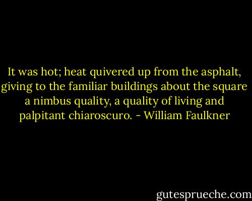 It was hot; heat quivered up from the asphalt, giving to the familiar buildings about the square a nimbus quality, a quality of living and palpitant chiaroscuro. - William Faulkner