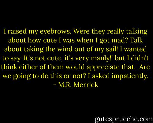 I raised my eyebrows. Were they really talking about how cute I was when I got mad? Talk about taking the wind out of my sail! I wanted to say 'It's not cute, it's very manly!' but I didn't think either of them would appreciate that.<br /><br />Are we going to do this or not? I asked impatiently. - M.R. Merrick