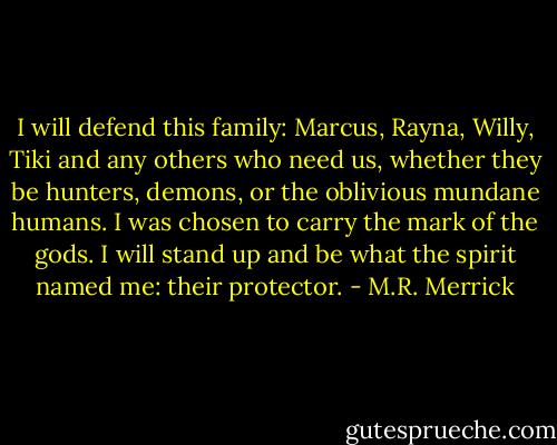 I will defend this family: Marcus, Rayna, Willy, Tiki and any others who need us, whether they be hunters, demons, or the oblivious mundane humans. I was chosen to carry the mark of the gods. I will stand up and be what the spirit named me: their protector. - M.R. Merrick
