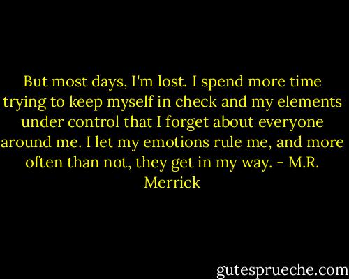 But most days, I'm lost. I spend more time trying to keep myself in check and my elements under control that I forget about everyone around me. I let my emotions rule me, and more often than not, they get in my way. - M.R. Merrick
