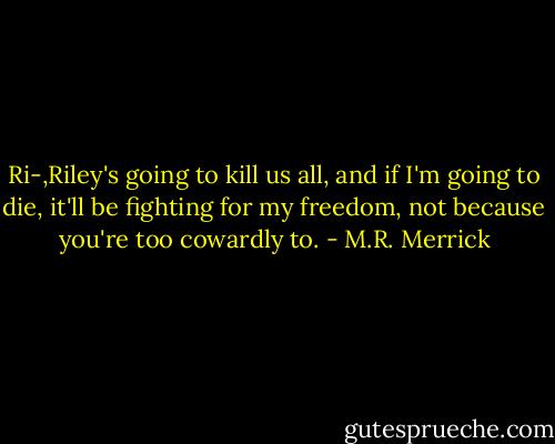 Ri-,Riley's going to kill us all, and if I'm going to die, it'll be fighting for my freedom, not because you're too cowardly to. - M.R. Merrick