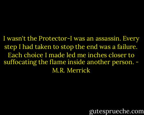 I wasn't the Protector-I was an assassin. Every step I had taken to stop the end was a failure. Each choice I made led me inches closer to suffocating the flame inside another person. - M.R. Merrick