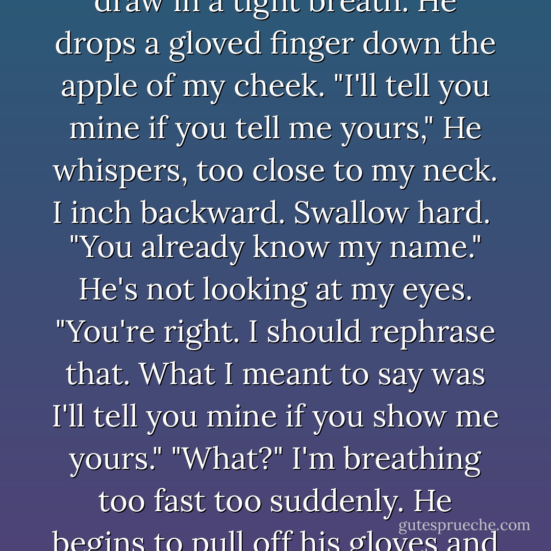 What's your name?" I ask him. <br />We're standing in front of my door.<br />He stops suprised. Lifts his chin almost imperecmptly. Focuses his eyes on my face until I begin to regret my question. <br />"You want to know my name."<br />I don't do it on purpose, but my eyes narrow just a bit. <br />"Warner is your last name, isn't it?"<br />He almost smiles. "You want to know my name"<br />"I didn't realize it was a secret."<br />He steps forward. His lips twitch. His eyes fall, his lips draw in a tight breath. He drops a gloved finger down the apple of my cheek. "I'll tell you mine if you tell me yours,"<br />He whispers, too close to my neck.<br />I inch backward. Swallow hard. <br />"You already know my name."<br />He's not looking at my eyes. "You're right. I should rephrase that. What I meant to say was I'll tell you mine if you show me yours."<br />"What?" I'm breathing too fast too suddenly.<br />He begins to pull off his gloves and I begin to panic.<br />"Show me what you can do."<br />My jaw is tight and my teeth have begun to ache. "I won't touch you"<br />"That's all right." He tugs off the other glove. "I don't exactly need your help."<br />"No-"<br />"Don't worry." He grins. "I'm sure it won't hurt you at all."<br />"No," I gasp "No, I won't-I can't-"<br />"Fine," Warner snaps "That's fine. You don't want to hurt me. I'm so utterly flattered." He almost rolls his eyes. - Tahereh Mafi