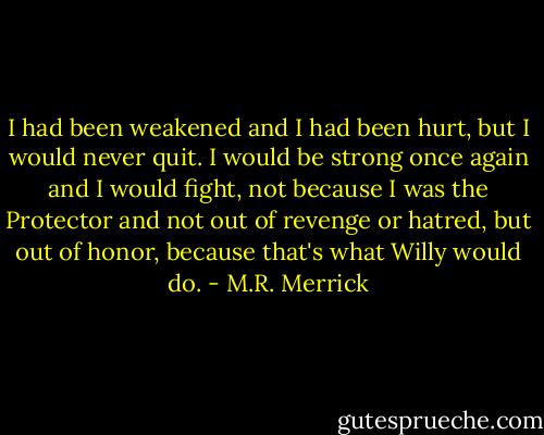 I had been weakened and I had been hurt, but I would never quit. I would be strong once again and I would fight, not because I was the Protector and not out of revenge or hatred, but out of honor, because that's what Willy would do. - M.R. Merrick