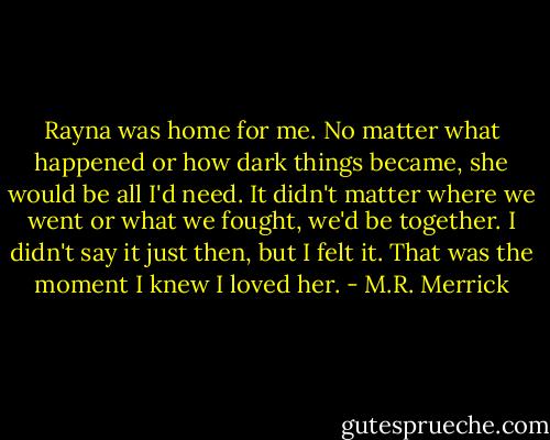 Rayna was home for me. No matter what happened or how dark things became, she would be all I'd need. It didn't matter where we went or what we fought, we'd be together. I didn't say it just then, but I felt it. That was the moment I knew I loved her. - M.R. Merrick