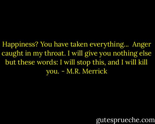 Happiness? You have taken everything...<br /><br />Anger caught in my throat. I will give you nothing else but these words: I will stop this, and I will kill you. - M.R. Merrick