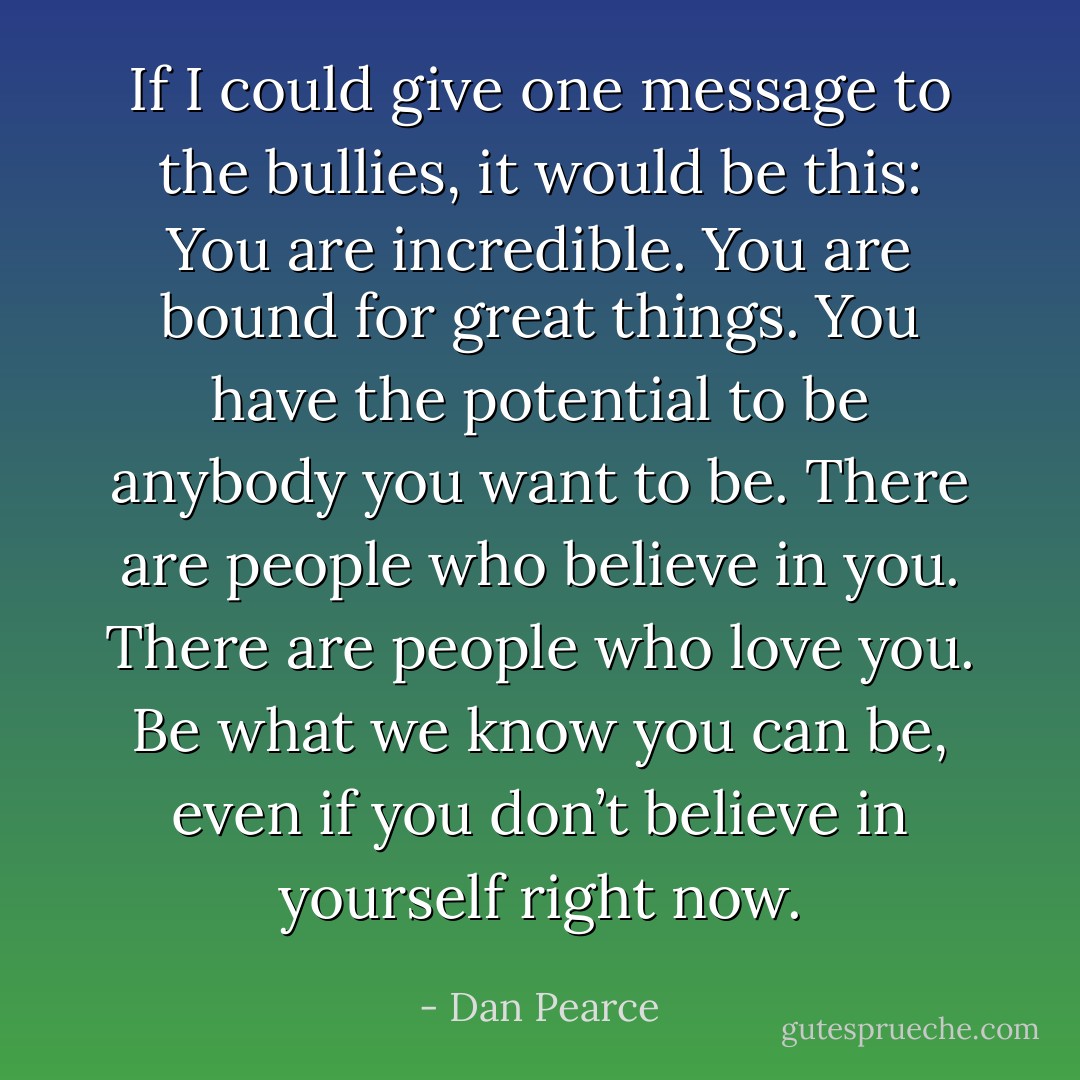 If I could give one message to the bullies, it would be this: You are incredible. You are bound for great things. You have the potential to be anybody you want to be. There are people who believe in you. There are people who love you. Be what we know you can be, even if you don’t believe in yourself right now. - Dan Pearce