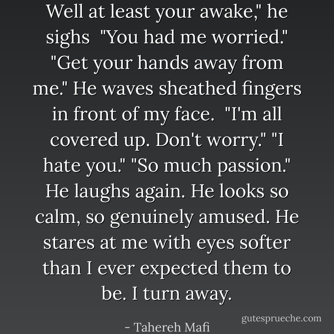 Well at least your awake," he sighs <br />"You had me worried."<br />"Get your hands away from me."<br />He waves sheathed fingers in front of my face. <br />"I'm all covered up. Don't worry."<br />"I hate you."<br />"So much passion." He laughs again. He looks so calm, so genuinely amused. He stares at me with eyes softer than I ever expected them to be.<br />I turn away. - Tahereh Mafi