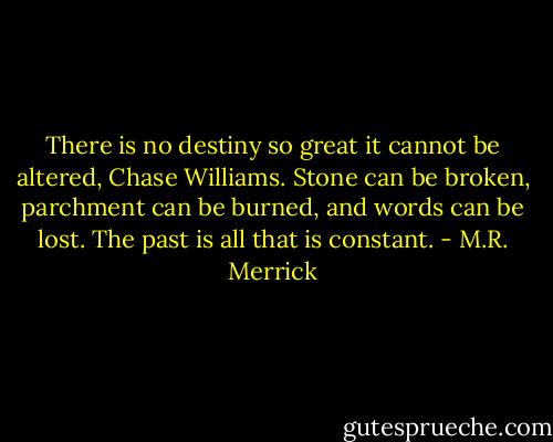 There is no destiny so great it cannot be altered, Chase Williams. Stone can be broken, parchment can be burned, and words can be lost. The past is all that is constant. - M.R. Merrick