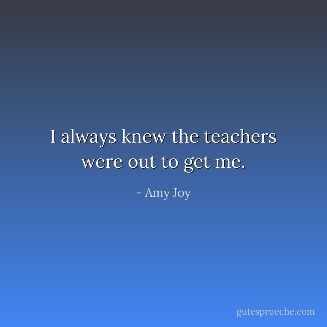 I always knew the teachers were out to get me. - Amy Joy