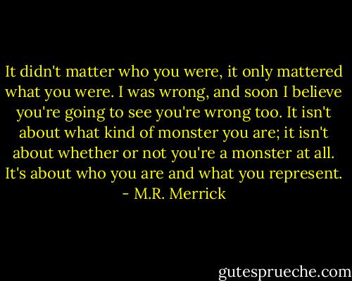 It didn't matter who you were, it only mattered what you were. I was wrong, and soon I believe you're going to see you're wrong too. It isn't about what kind of monster you are; it isn't about whether or not you're a monster at all. It's about who you are and what you represent. - M.R. Merrick