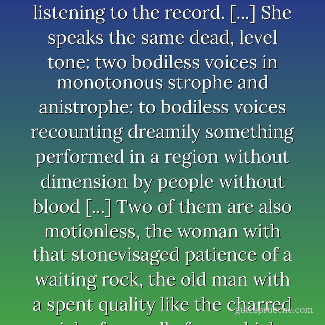 His voice just stops, exactly like when the needle is lifted from a phonograph record by the hand of someone who is not listening to the record. [...] She speaks the same dead, level tone: two bodiless voices in monotonous strophe and anistrophe: to bodiless voices recounting dreamily something performed in a region without dimension by people without blood [...] Two of them are also motionless, the woman with that stonevisaged patience of a waiting rock, the old man with a spent quality like the charred wick of a candle from which the flame has been violently blown away. - William Faulkner