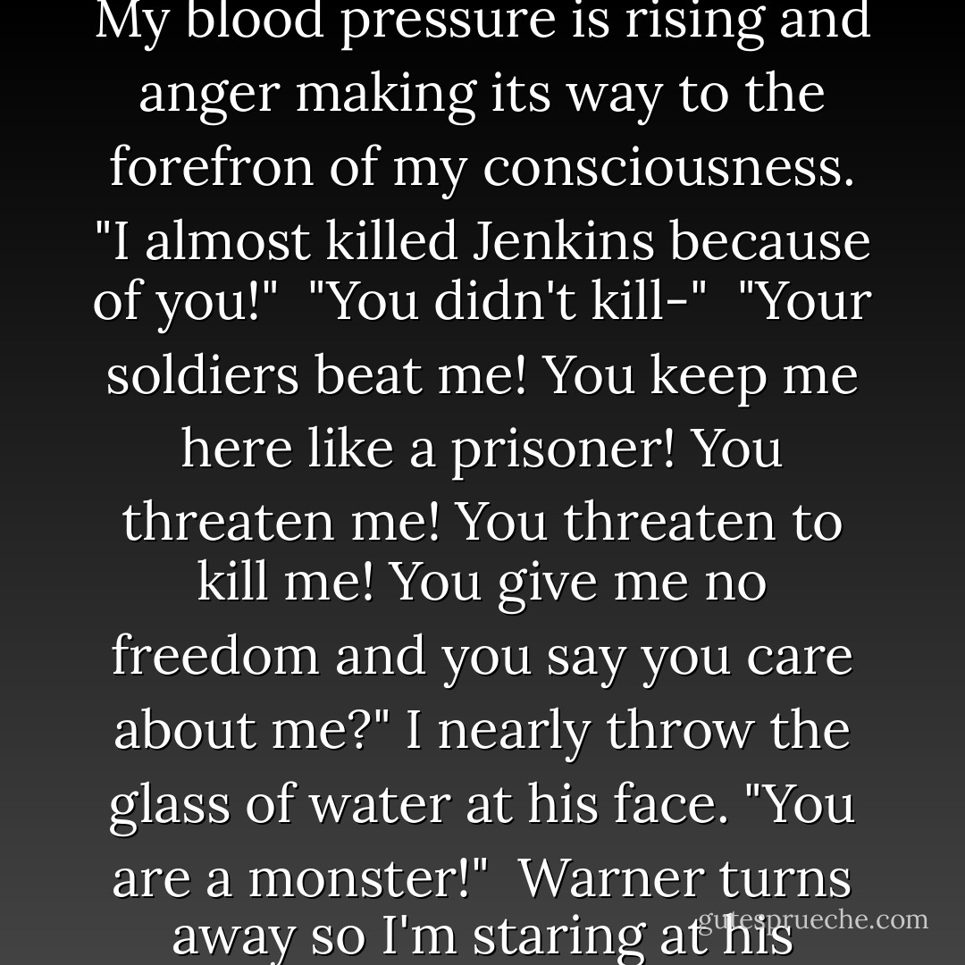 Why are you being nice to me?"<br /><br />The suprise on his face suprises me even more.<br />"Because I care about you." he says simply.<br /><br />"You care about me?" The numbness in my body is beginning to dissipate. My blood pressure is rising and anger making its way to the forefron of my consciousness. "I almost killed Jenkins because of you!"<br /><br />"You didn't kill-"<br /><br />"Your soldiers beat me! You keep me here like a prisoner! You threaten me! You threaten to kill me! You give me no freedom and you say you care about me?" I nearly throw the glass of water at his face. "You are a monster!"<br /><br />Warner turns away so I'm staring at his profile. He clasps his hands. Changes his mind. Touches his lips. "I am only trying to help you."<br /><br />"Liar."<br /><br />He seems to consider that. Nods, just once. "Yes, most of the time, yes. - Tahereh Mafi
