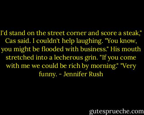 I'd stand on the street corner and score a steak," Cas said.<br />I couldn't help laughing. "You know, you might be flooded with business."<br />His mouth stretched into a lecherous grin. "If you come with me we could be rich by morning."<br />"Very funny. - Jennifer Rush