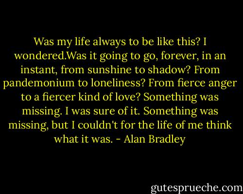 Was my life always to be like this? I wondered.Was it going to go, forever, in an instant, from sunshine to shadow? From pandemonium to loneliness? From fierce anger to a fiercer kind of love?<br />Something was missing. I was sure of it. Something was missing, but I couldn't for the life of me think what it was. - Alan Bradley