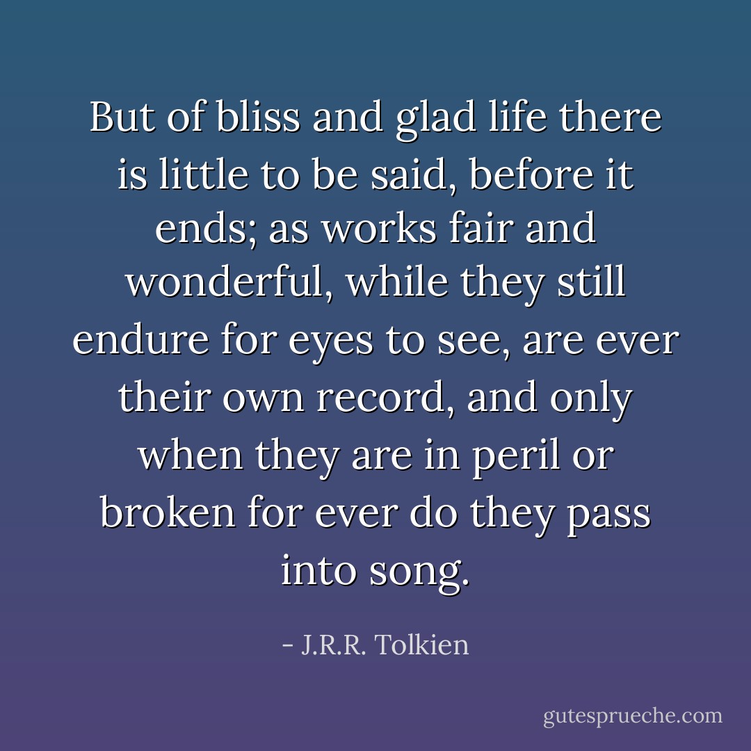 But of bliss and glad life there is little to be said, before it ends; as works fair and wonderful, while they still endure for eyes to see, are ever their own record, and only when they are in peril or broken for ever do they pass into song. - J.R.R. Tolkien