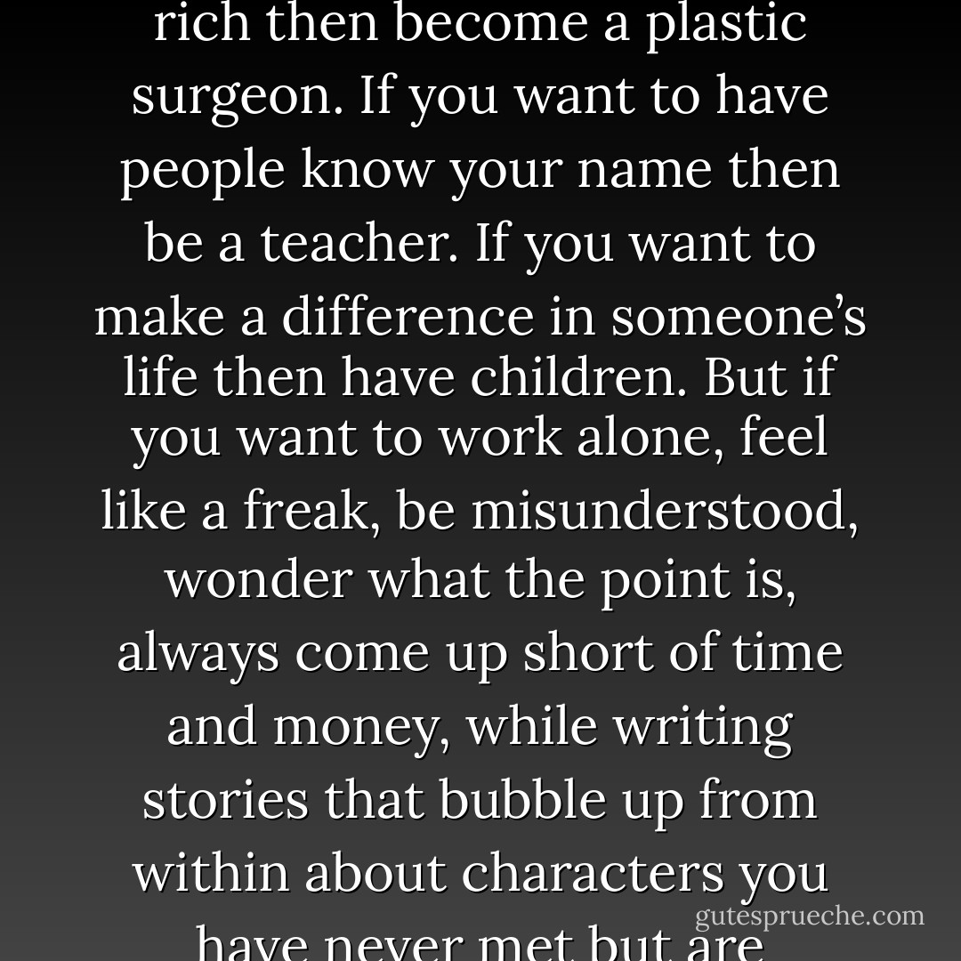 f you want to be famous then run for office and be a politician. If you want to be rich then become a plastic surgeon. If you want to have people know your name then be a teacher. If you want to make a difference in someone’s life then have children. But if you want to work alone, feel like a freak, be misunderstood, wonder what the point is, always come up short of time and money, while writing stories that bubble up from within about characters you have never met but are strangely in love with, then be a writer. - Karen Jones Gowen