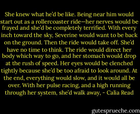 She knew what he’d be like. Being near him would start out as a rollercoaster ride—her nerves would be frayed and she’d be completely terrified. With every inch toward the sky, Severine would want to be back on the ground. Then the ride would take off. She’d have no time to think. The ride would direct her body which way to go, and her stomach would drop at the rush of speed. Her eyes would be clenched tightly because she’d be too afraid to look around. At the end, everything would slow, and it would all be over. With her pulse racing, and a high running through her system, she’d walk away, - Calia Read