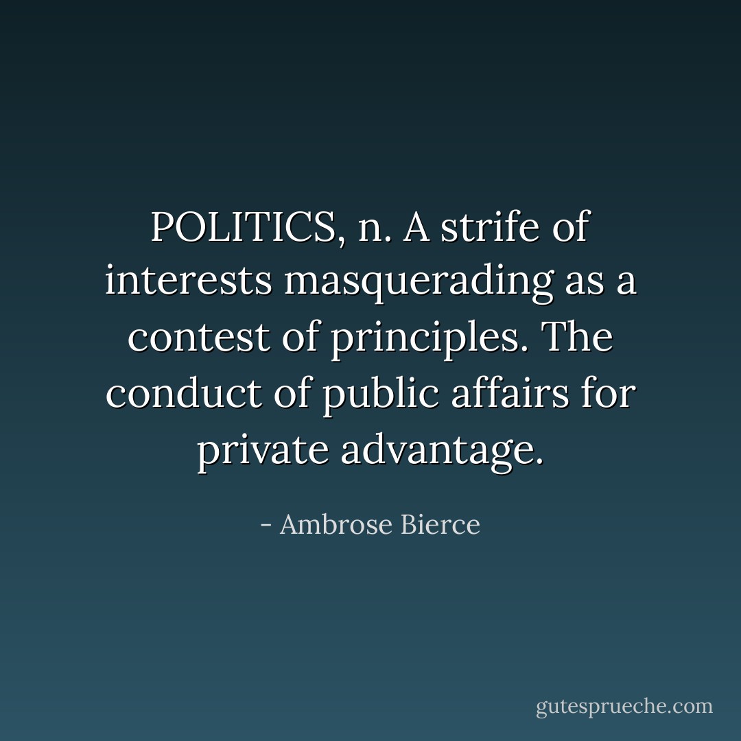POLITICS, n. A strife of interests masquerading as a contest of principles. The conduct of public affairs for private advantage. - Ambrose Bierce