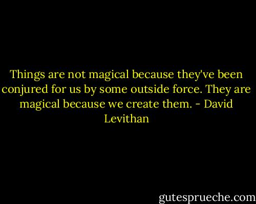 Things are not magical because they've been conjured for us by some outside force. They are magical because we create them. - David Levithan