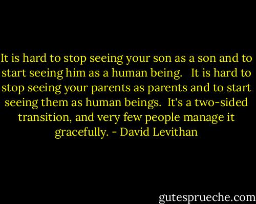 It is hard to stop seeing your son as a son and to start seeing him as a human being. <br /> It is hard to stop seeing your parents as parents and to start seeing them as human beings.<br /> It's a two-sided transition, and very few people manage it gracefully. - David Levithan