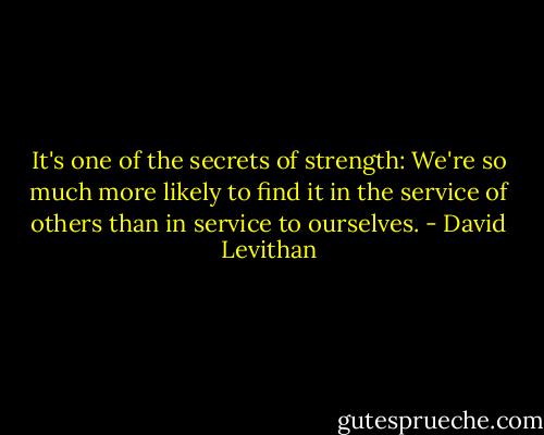 It's one of the secrets of strength: We're so much more likely to find it in the service of others than in service to ourselves. - David Levithan