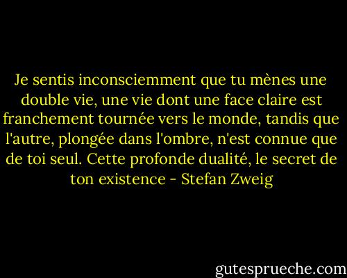 Je sentis inconsciemment que tu mènes une double vie, une vie dont une face claire est franchement tournée vers le monde, tandis que l'autre, plongée dans l'ombre, n'est connue que de toi seul. Cette profonde dualité, le secret de ton existence - Stefan Zweig