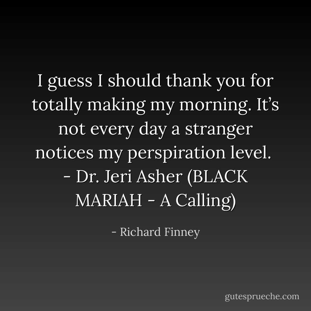 I guess I should thank you for totally making my morning. It’s not every day a stranger notices my perspiration level.<br /><br />- Dr. Jeri Asher (BLACK MARIAH - A Calling) - Richard Finney