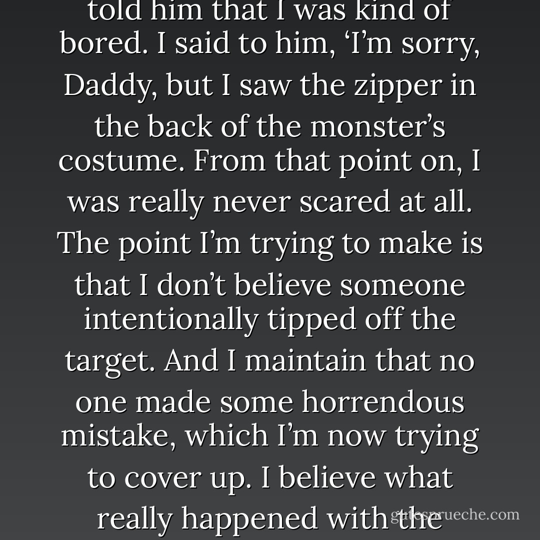 My father and I used to watch a ton of old horror movies when I was growing up. ’The Creature from the Black Lagoon‘ was one of my father’s favorites and he was very excited for me to see the film. But after the movie was over, I told him that I was kind of bored. I said to him, ‘I’m sorry, Daddy, but I saw the zipper in the back of the monster’s costume. From that point on, I was really never scared at all. The point I’m trying to make is that I don’t believe someone intentionally tipped off the target. And I maintain that no one made some horrendous mistake, which I’m now trying to cover up. I believe what really happened with the operation was that our target ended up seeing the zipper. Orlo Kharms realized something around him wasn’t… real. And he was able to avoid the trap we had laid out for him. - Richard Finney