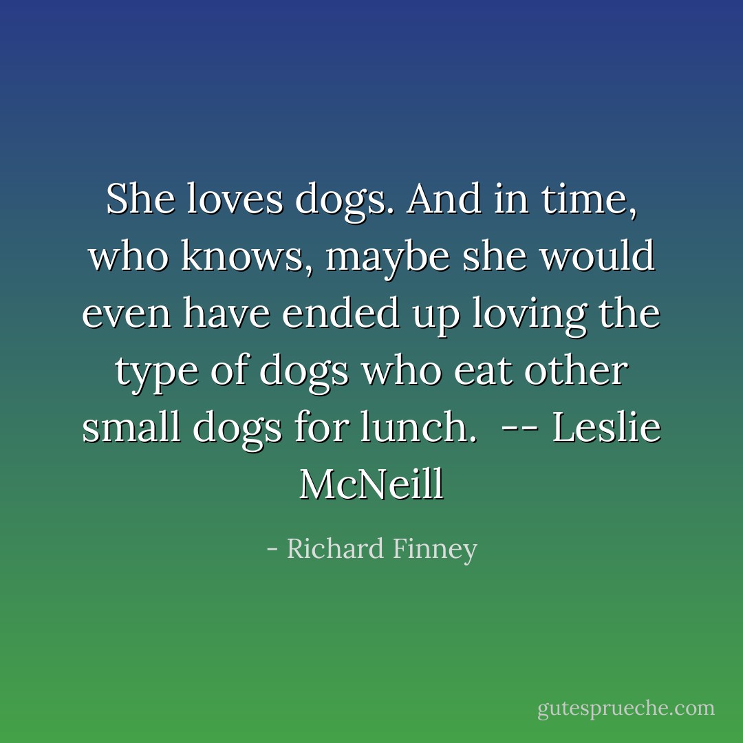 She loves dogs. And in time, who knows, maybe she would even have ended up loving the type of dogs who eat other small dogs for lunch.<br /><br />-- Leslie McNeill - Richard Finney