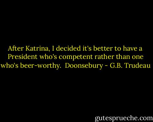 After Katrina, I decided it's better to have a President who's competent rather than one who's beer-worthy.<br /><br />Doonsebury - G.B. Trudeau