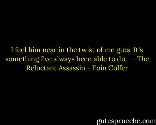I feel him near in the twist of me guts. It's something I've always been able to do.<br /><br />--The Reluctant Assassin - Eoin Colfer